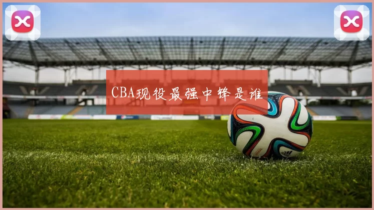 CBA现役最强中锋是谁